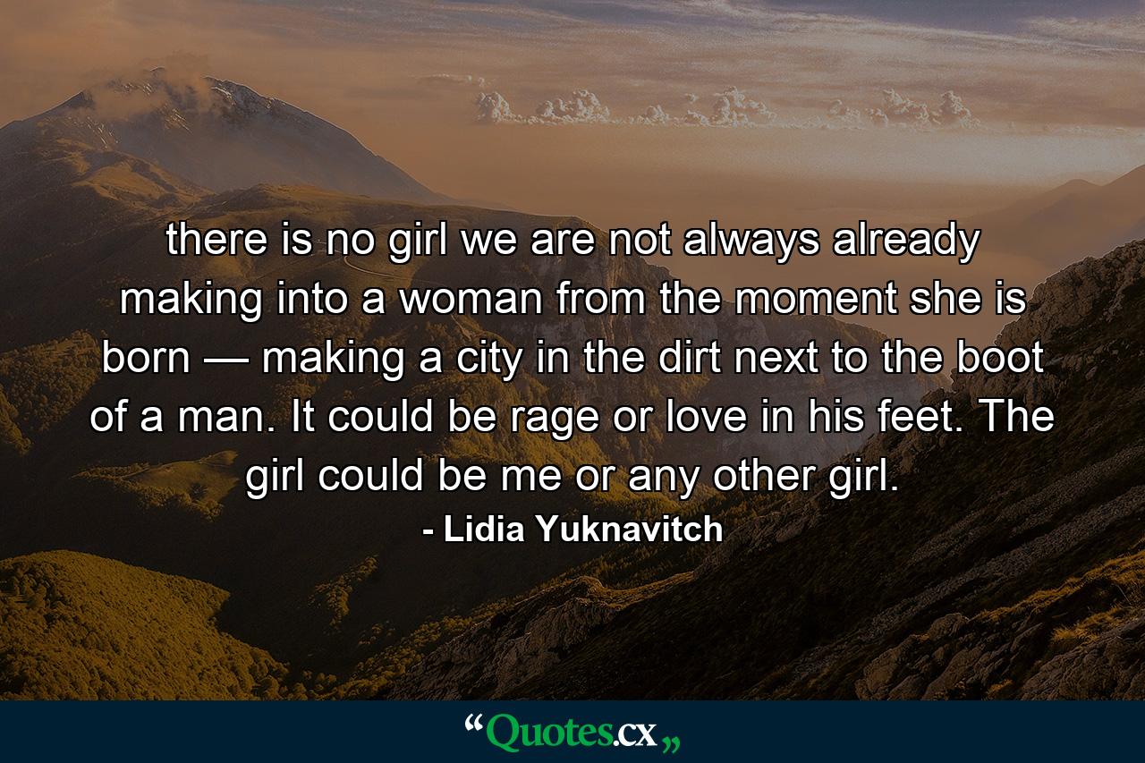 there is no girl we are not always already making into a woman from the moment she is born — making a city in the dirt next to the boot of a man. It could be rage or love in his feet. The girl could be me or any other girl. - Quote by Lidia Yuknavitch