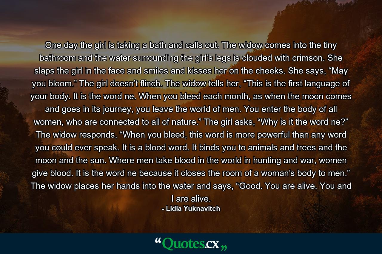 One day the girl is taking a bath and calls out. The widow comes into the tiny bathroom and the water surrounding the girl’s legs is clouded with crimson. She slaps the girl in the face and smiles and kisses her on the cheeks. She says, “May you bloom.” The girl doesn’t flinch. The widow tells her, “This is the first language of your body. It is the word ne. When you bleed each month, as when the moon comes and goes in its journey, you leave the world of men. You enter the body of all women, who are connected to all of nature.” The girl asks, “Why is it the word ne?” The widow responds, “When you bleed, this word is more powerful than any word you could ever speak. It is a blood word. It binds you to animals and trees and the moon and the sun. Where men take blood in the world in hunting and war, women give blood. It is the word ne because it closes the room of a woman’s body to men.” The widow places her hands into the water and says, “Good. You are alive. You and I are alive. - Quote by Lidia Yuknavitch