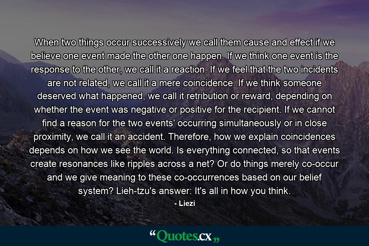 When two things occur successively we call them cause and effect if we believe one event made the other one happen. If we think one event is the response to the other, we call it a reaction. If we feel that the two incidents are not related, we call it a mere coincidence. If we think someone deserved what happened, we call it retribution or reward, depending on whether the event was negative or positive for the recipient. If we cannot find a reason for the two events' occurring simultaneously or in close proximity, we call it an accident. Therefore, how we explain coincidences depends on how we see the world. Is everything connected, so that events create resonances like ripples across a net? Or do things merely co-occur and we give meaning to these co-occurrences based on our belief system? Lieh-tzu's answer: It's all in how you think. - Quote by Liezi