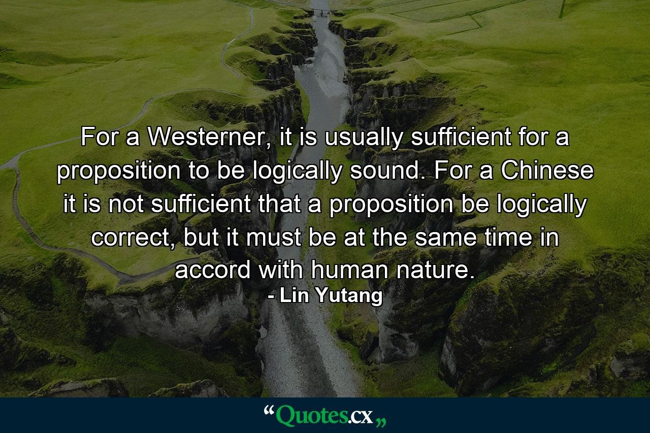 For a Westerner, it is usually sufficient for a proposition to be logically sound. For a Chinese it is not sufficient that a proposition be logically correct, but it must be at the same time in accord with human nature. - Quote by Lin Yutang