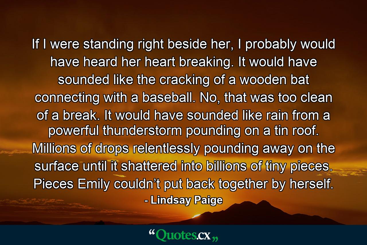 If I were standing right beside her, I probably would have heard her heart breaking. It would have sounded like the cracking of a wooden bat connecting with a baseball. No, that was too clean of a break. It would have sounded like rain from a powerful thunderstorm pounding on a tin roof. Millions of drops relentlessly pounding away on the surface until it shattered into billions of tiny pieces. Pieces Emily couldn’t put back together by herself. - Quote by Lindsay Paige