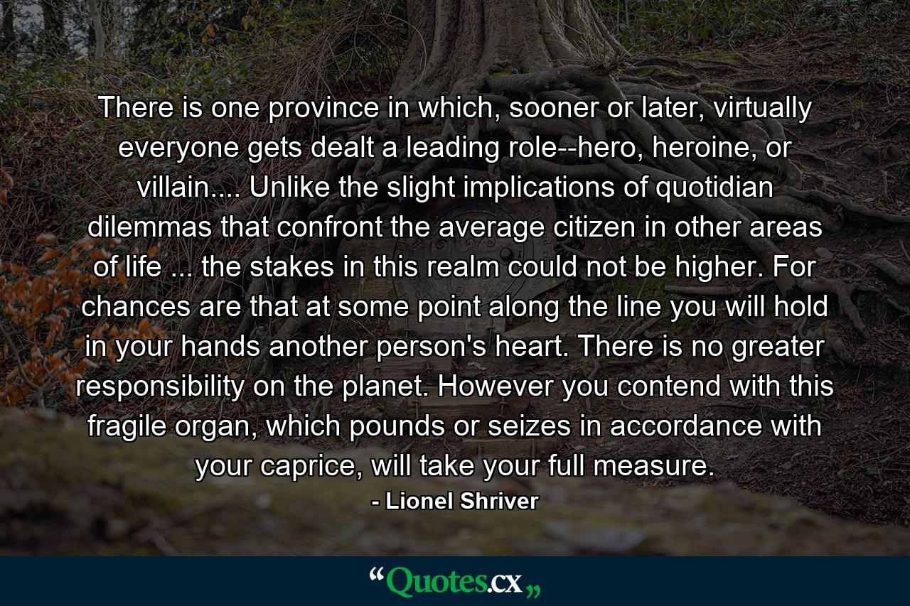 There is one province in which, sooner or later, virtually everyone gets dealt a leading role--hero, heroine, or villain.... Unlike the slight implications of quotidian dilemmas that confront the average citizen in other areas of life ... the stakes in this realm could not be higher. For chances are that at some point along the line you will hold in your hands another person's heart. There is no greater responsibility on the planet. However you contend with this fragile organ, which pounds or seizes in accordance with your caprice, will take your full measure. - Quote by Lionel Shriver