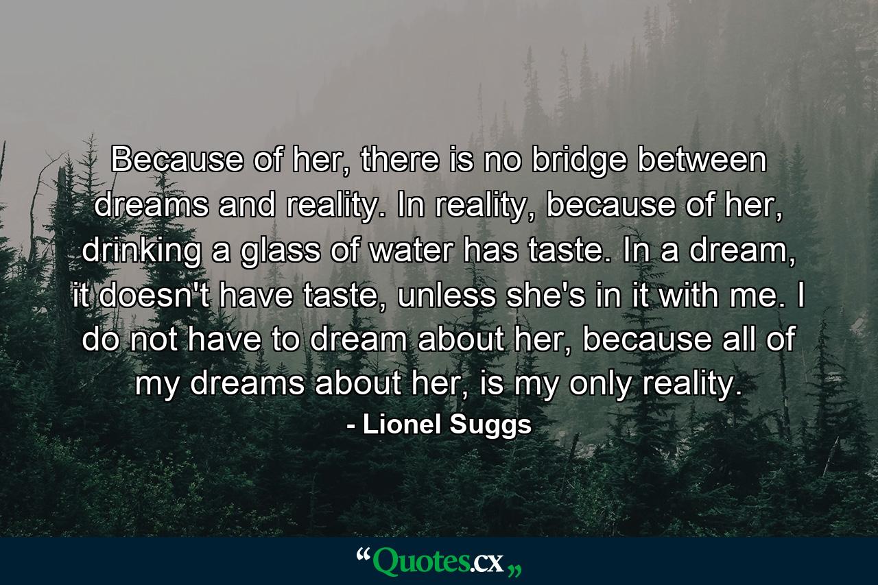 Because of her, there is no bridge between dreams and reality. In reality, because of her, drinking a glass of water has taste. In a dream, it doesn't have taste, unless she's in it with me. I do not have to dream about her, because all of my dreams about her, is my only reality. - Quote by Lionel Suggs