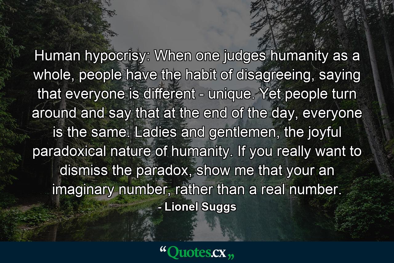 Human hypocrisy: When one judges humanity as a whole, people have the habit of disagreeing, saying that everyone is different - unique. Yet people turn around and say that at the end of the day, everyone is the same. Ladies and gentlemen, the joyful paradoxical nature of humanity. If you really want to dismiss the paradox, show me that your an imaginary number, rather than a real number. - Quote by Lionel Suggs