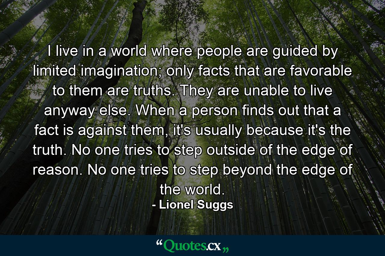 I live in a world where people are guided by limited imagination; only facts that are favorable to them are truths. They are unable to live anyway else. When a person finds out that a fact is against them, it's usually because it's the truth. No one tries to step outside of the edge of reason. No one tries to step beyond the edge of the world. - Quote by Lionel Suggs