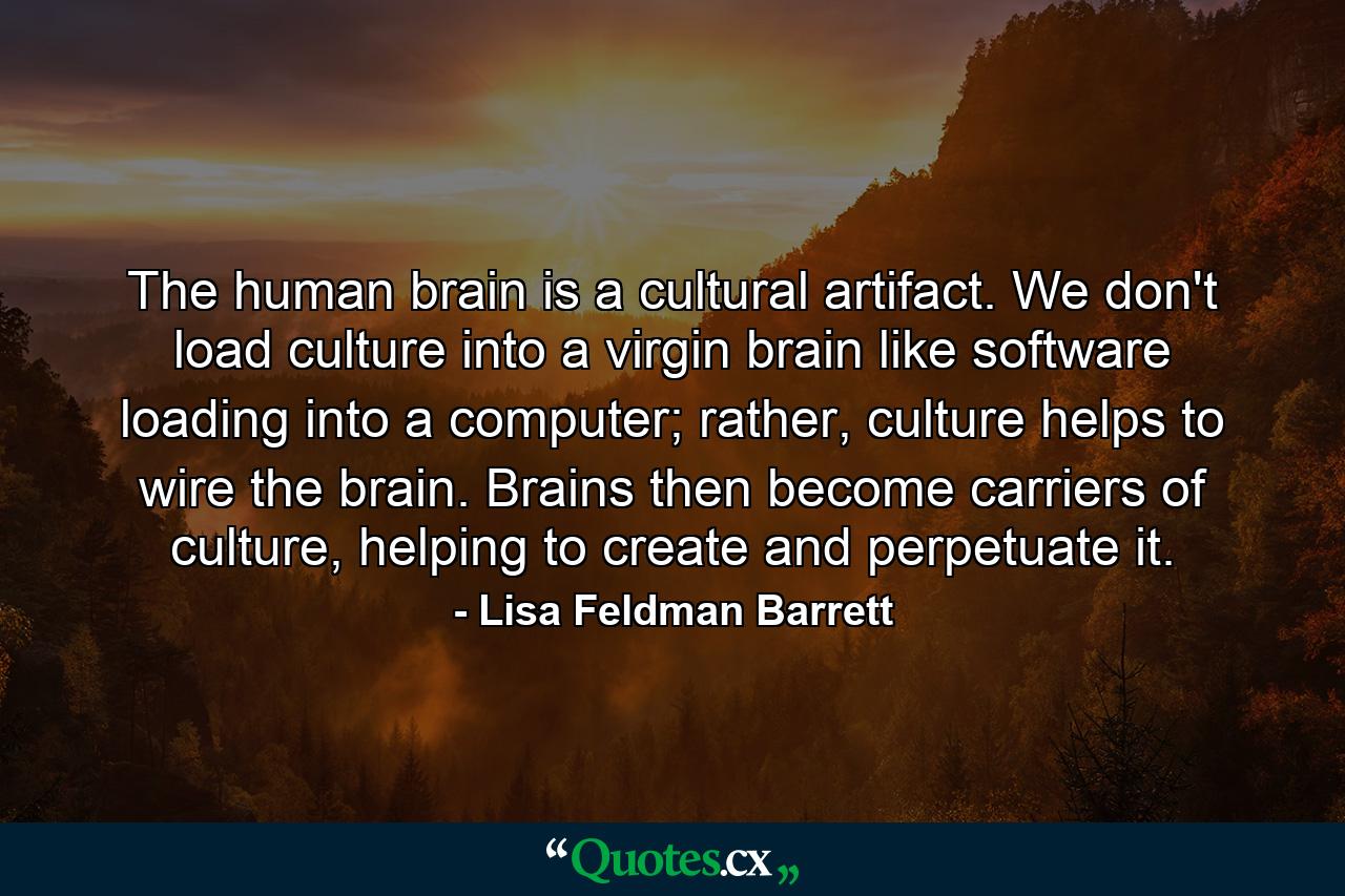 The human brain is a cultural artifact. We don't load culture into a virgin brain like software loading into a computer; rather, culture helps to wire the brain. Brains then become carriers of culture, helping to create and perpetuate it. - Quote by Lisa Feldman Barrett