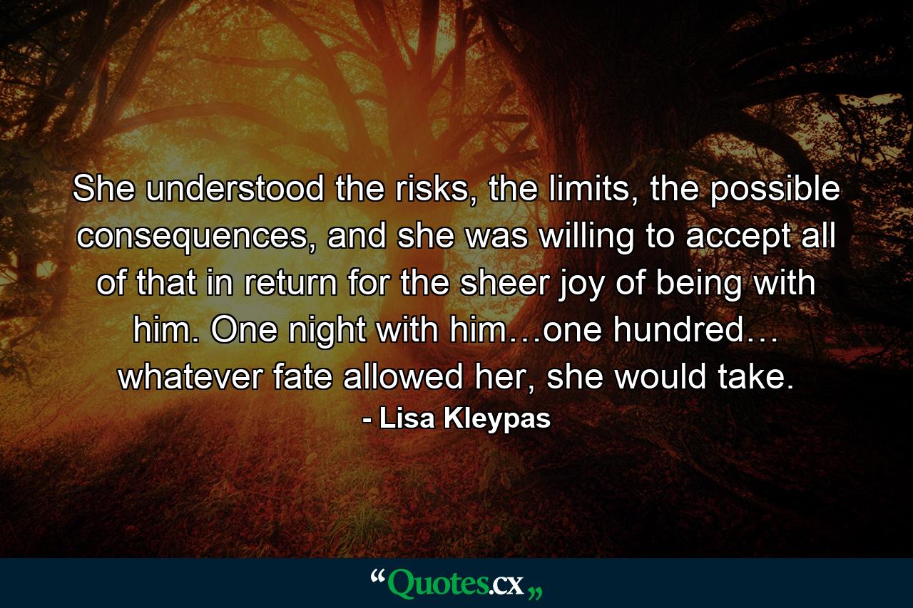 She understood the risks, the limits, the possible consequences, and she was willing to accept all of that in return for the sheer joy of being with him. One night with him…one hundred… whatever fate allowed her, she would take. - Quote by Lisa Kleypas