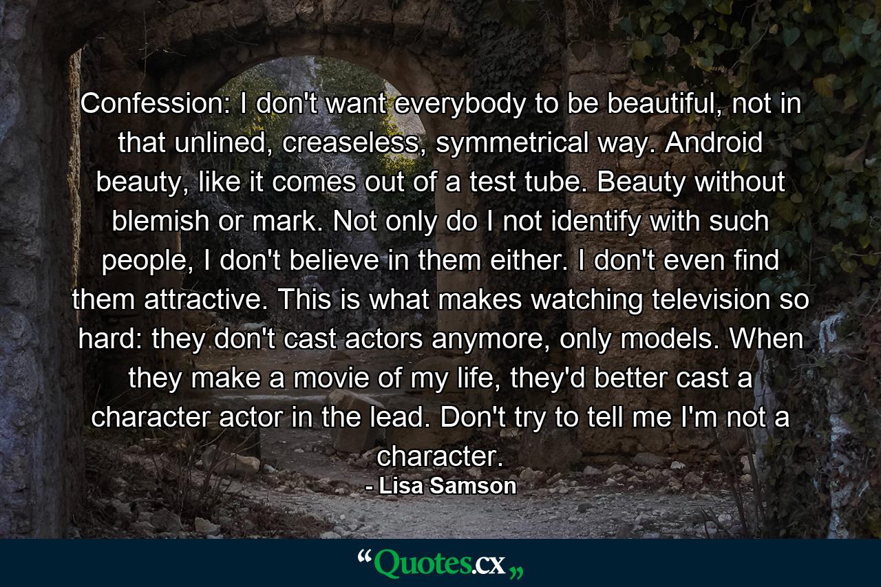 Confession: I don't want everybody to be beautiful, not in that unlined, creaseless, symmetrical way. Android beauty, like it comes out of a test tube. Beauty without blemish or mark. Not only do I not identify with such people, I don't believe in them either. I don't even find them attractive. This is what makes watching television so hard: they don't cast actors anymore, only models. When they make a movie of my life, they'd better cast a character actor in the lead. Don't try to tell me I'm not a character. - Quote by Lisa Samson