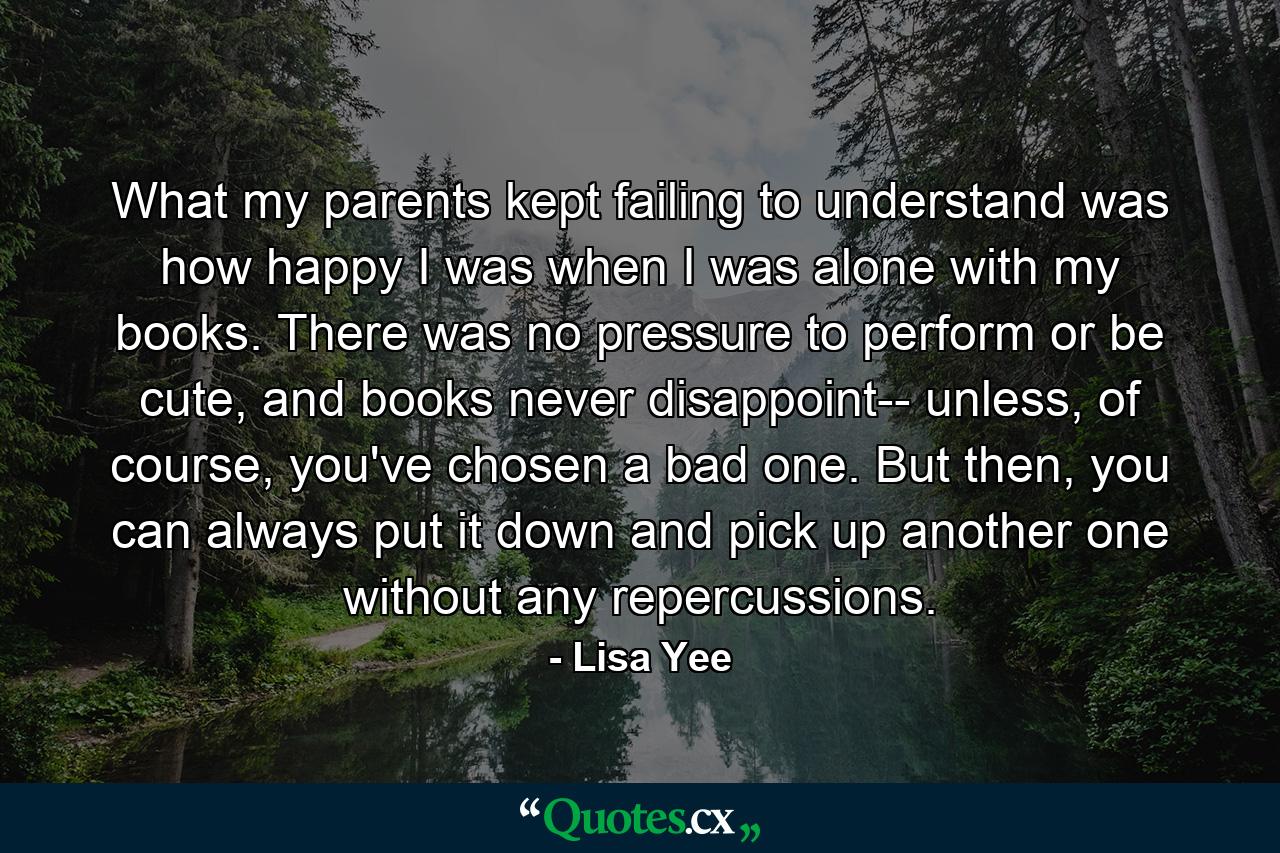 What my parents kept failing to understand was how happy I was when I was alone with my books. There was no pressure to perform or be cute, and books never disappoint-- unless, of course, you've chosen a bad one. But then, you can always put it down and pick up another one without any repercussions. - Quote by Lisa Yee