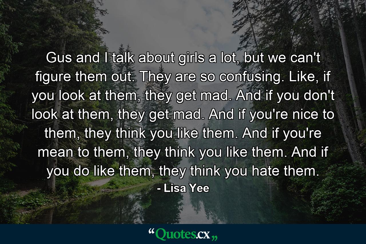 Gus and I talk about girls a lot, but we can't figure them out. They are so confusing. Like, if you look at them, they get mad. And if you don't look at them, they get mad. And if you're nice to them, they think you like them. And if you're mean to them, they think you like them. And if you do like them, they think you hate them. - Quote by Lisa Yee