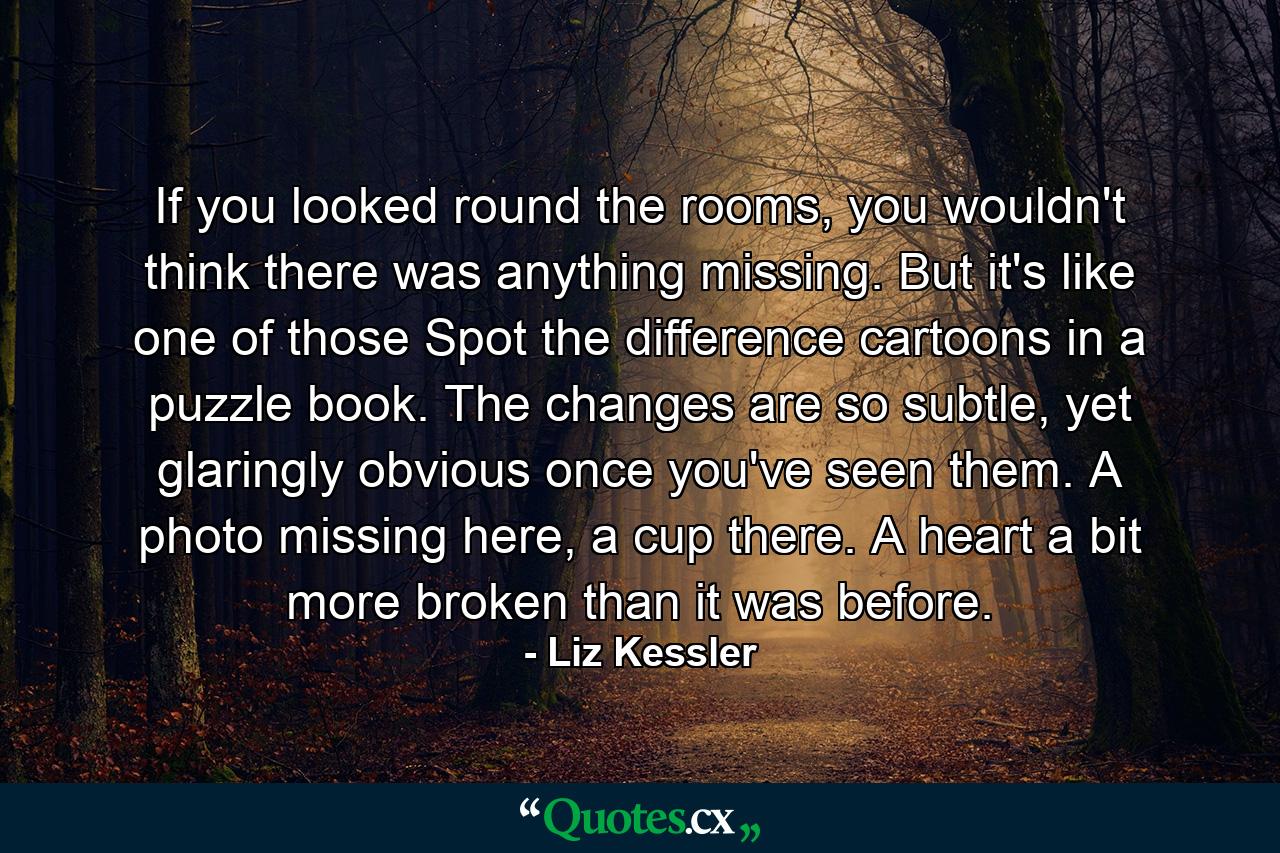 If you looked round the rooms, you wouldn't think there was anything missing. But it's like one of those Spot the difference cartoons in a puzzle book. The changes are so subtle, yet glaringly obvious once you've seen them. A photo missing here, a cup there. A heart a bit more broken than it was before. - Quote by Liz Kessler