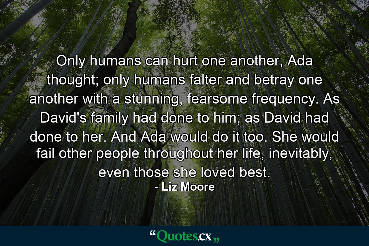 Only humans can hurt one another, Ada thought; only humans falter and betray one another with a stunning, fearsome frequency. As David's family had done to him; as David had done to her. And Ada would do it too. She would fail other people throughout her life, inevitably, even those she loved best. - Quote by Liz Moore