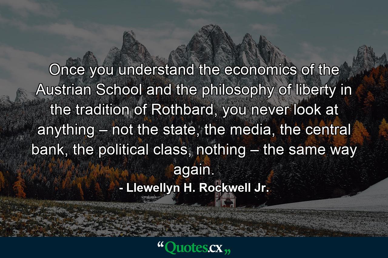 Once you understand the economics of the Austrian School and the philosophy of liberty in the tradition of Rothbard, you never look at anything – not the state, the media, the central bank, the political class, nothing – the same way again. - Quote by Llewellyn H. Rockwell Jr.