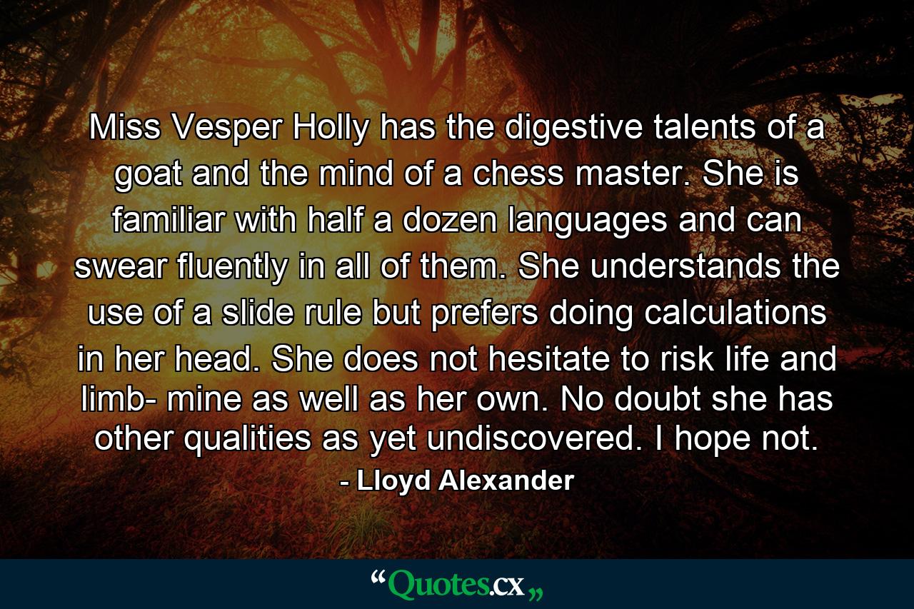 Miss Vesper Holly has the digestive talents of a goat and the mind of a chess master. She is familiar with half a dozen languages and can swear fluently in all of them. She understands the use of a slide rule but prefers doing calculations in her head. She does not hesitate to risk life and limb- mine as well as her own. No doubt she has other qualities as yet undiscovered. I hope not. - Quote by Lloyd Alexander