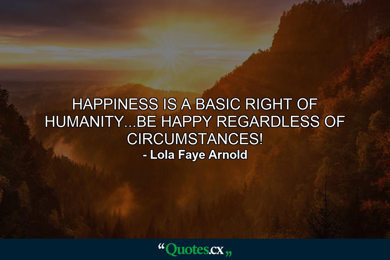 HAPPINESS IS A BASIC RIGHT OF HUMANITY...BE HAPPY REGARDLESS OF CIRCUMSTANCES! - Quote by Lola Faye Arnold