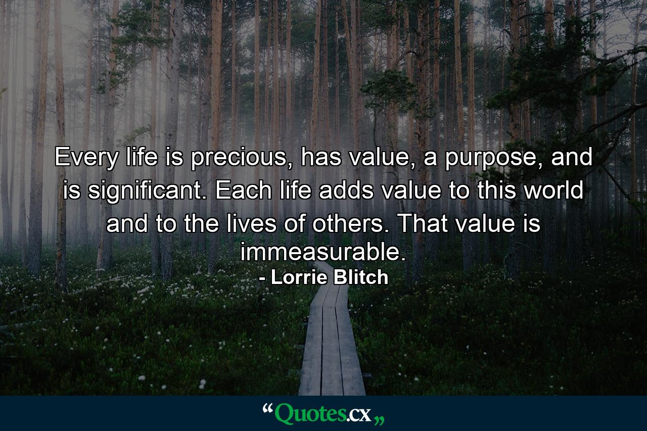 Every life is precious, has value, a purpose, and is significant. Each life adds value to this world and to the lives of others. That value is immeasurable. - Quote by Lorrie Blitch