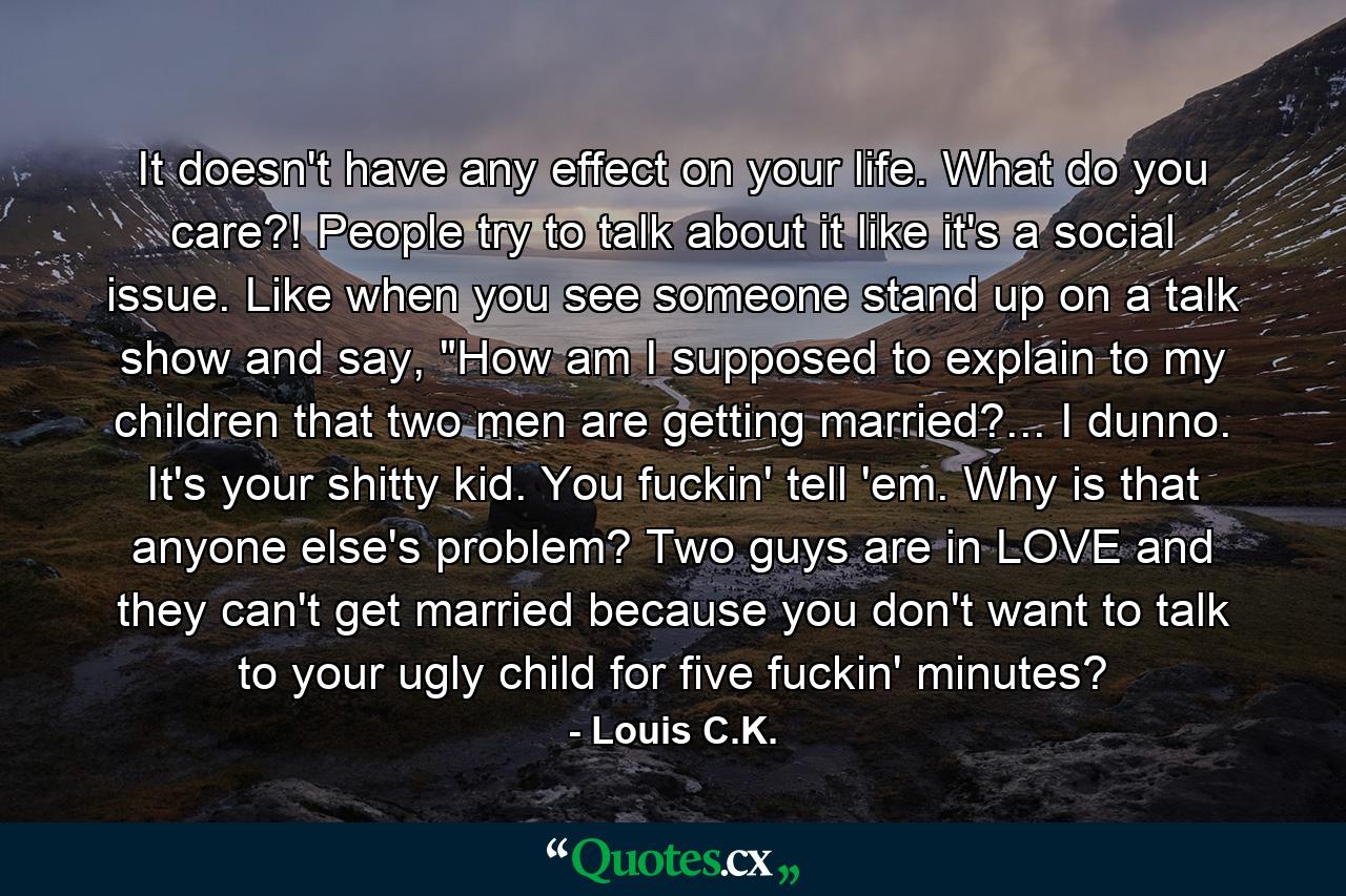 It doesn't have any effect on your life. What do you care?! People try to talk about it like it's a social issue. Like when you see someone stand up on a talk show and say, 