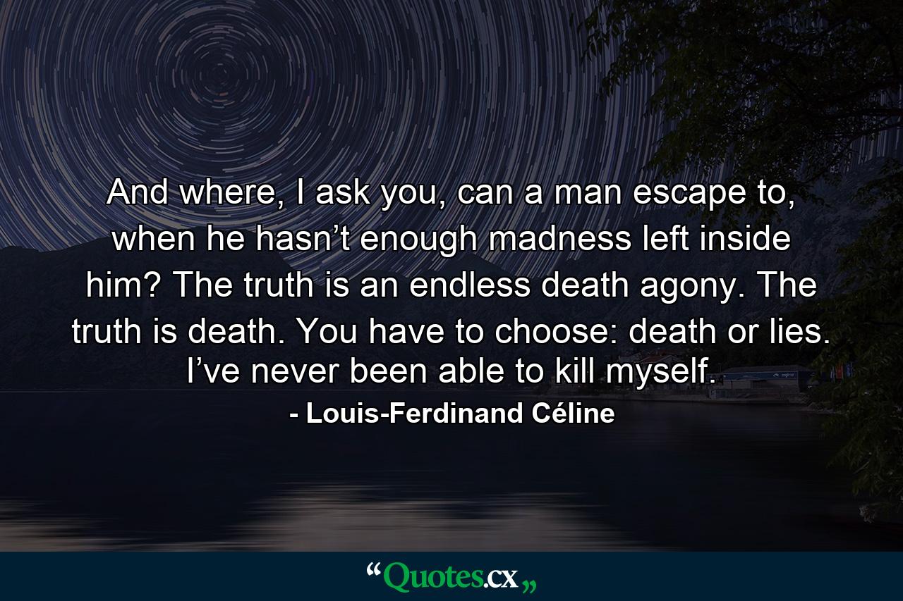 And where, I ask you, can a man escape to, when he hasn’t enough madness left inside him? The truth is an endless death agony. The truth is death. You have to choose: death or lies. I’ve never been able to kill myself. - Quote by Louis-Ferdinand Céline