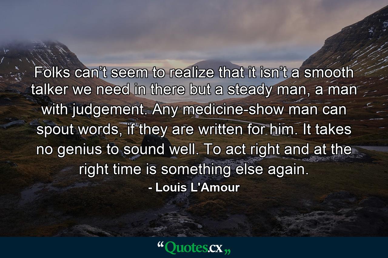 Folks can’t seem to realize that it isn’t a smooth talker we need in there but a steady man, a man with judgement. Any medicine-show man can spout words, if they are written for him. It takes no genius to sound well. To act right and at the right time is something else again. - Quote by Louis L'Amour