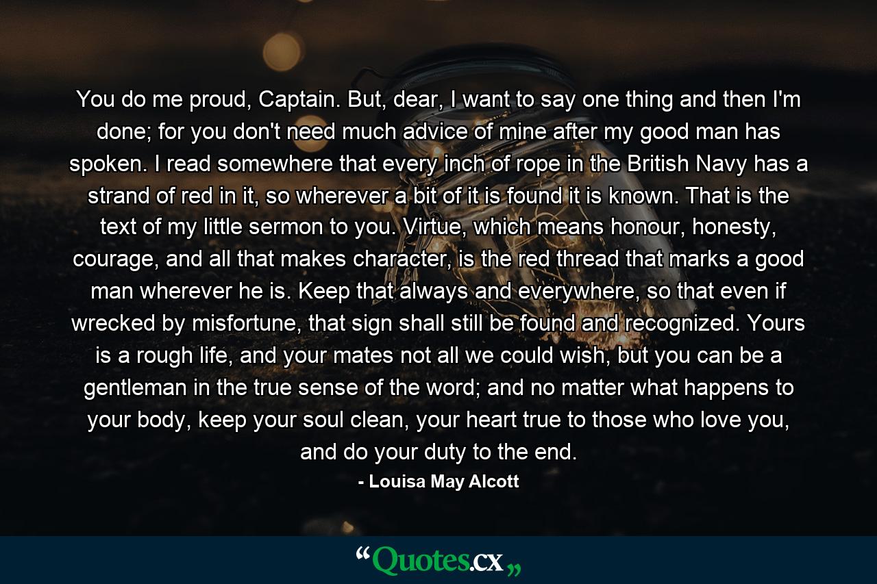 You do me proud, Captain. But, dear, I want to say one thing and then I'm done; for you don't need much advice of mine after my good man has spoken. I read somewhere that every inch of rope in the British Navy has a strand of red in it, so wherever a bit of it is found it is known. That is the text of my little sermon to you. Virtue, which means honour, honesty, courage, and all that makes character, is the red thread that marks a good man wherever he is. Keep that always and everywhere, so that even if wrecked by misfortune, that sign shall still be found and recognized. Yours is a rough life, and your mates not all we could wish, but you can be a gentleman in the true sense of the word; and no matter what happens to your body, keep your soul clean, your heart true to those who love you, and do your duty to the end. - Quote by Louisa May Alcott