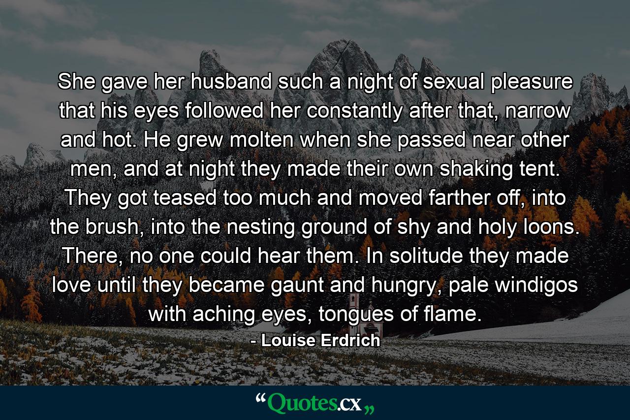 She gave her husband such a night of sexual pleasure that his eyes followed her constantly after that, narrow and hot. He grew molten when she passed near other men, and at night they made their own shaking tent. They got teased too much and moved farther off, into the brush, into the nesting ground of shy and holy loons. There, no one could hear them. In solitude they made love until they became gaunt and hungry, pale windigos with aching eyes, tongues of flame. - Quote by Louise Erdrich