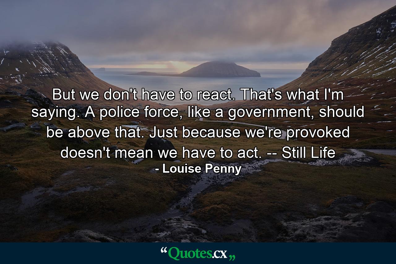 But we don't have to react. That's what I'm saying. A police force, like a government, should be above that. Just because we're provoked doesn't mean we have to act. -- Still Life - Quote by Louise Penny