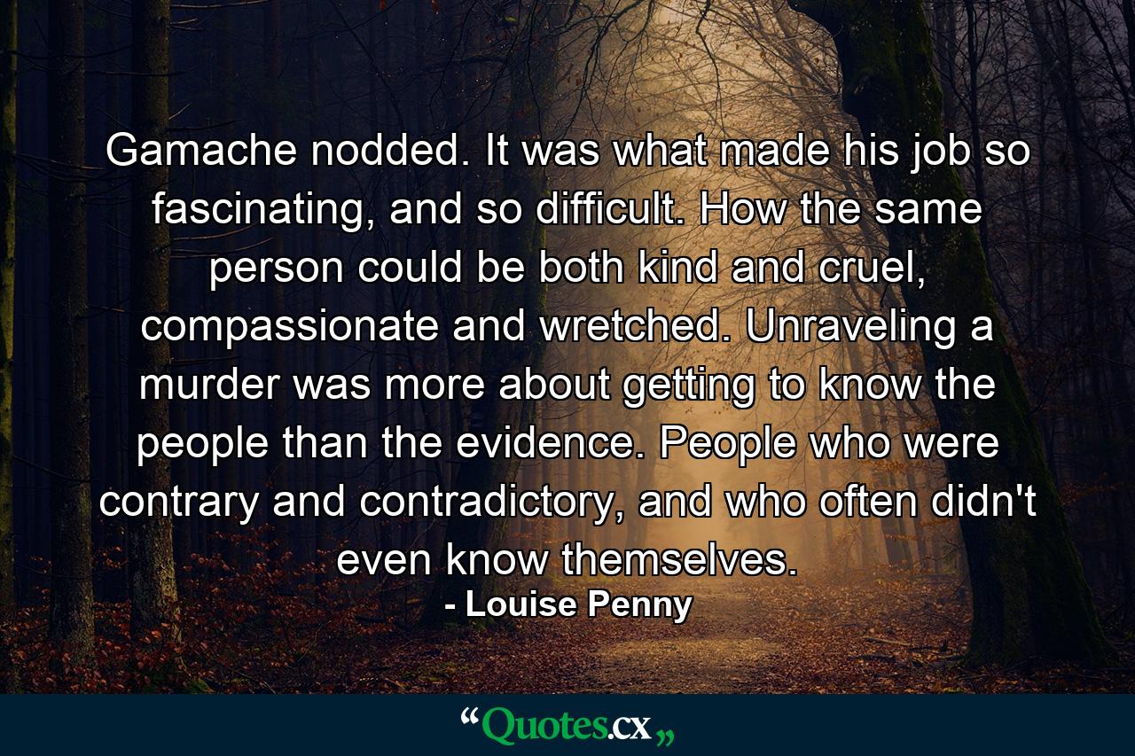 Gamache nodded. It was what made his job so fascinating, and so difficult. How the same person could be both kind and cruel, compassionate and wretched. Unraveling a murder was more about getting to know the people than the evidence. People who were contrary and contradictory, and who often didn't even know themselves. - Quote by Louise Penny