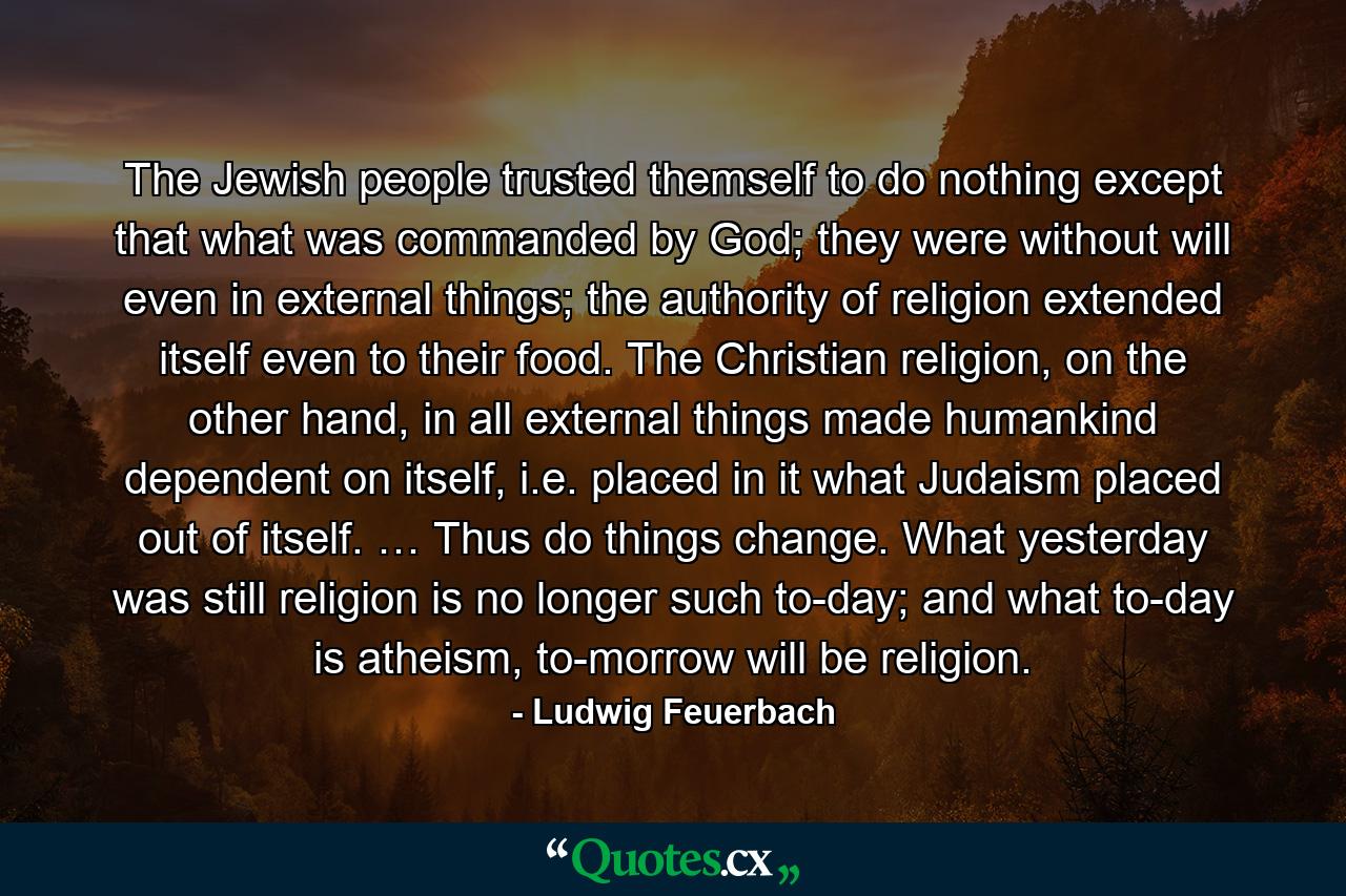 The Jewish people trusted themself to do nothing except that what was commanded by God; they were without will even in external things; the authority of religion extended itself even to their food. The Christian religion, on the other hand, in all external things made humankind dependent on itself, i.e. placed in it what Judaism placed out of itself. … Thus do things change. What yesterday was still religion is no longer such to-day; and what to-day is atheism, to-morrow will be religion. - Quote by Ludwig Feuerbach