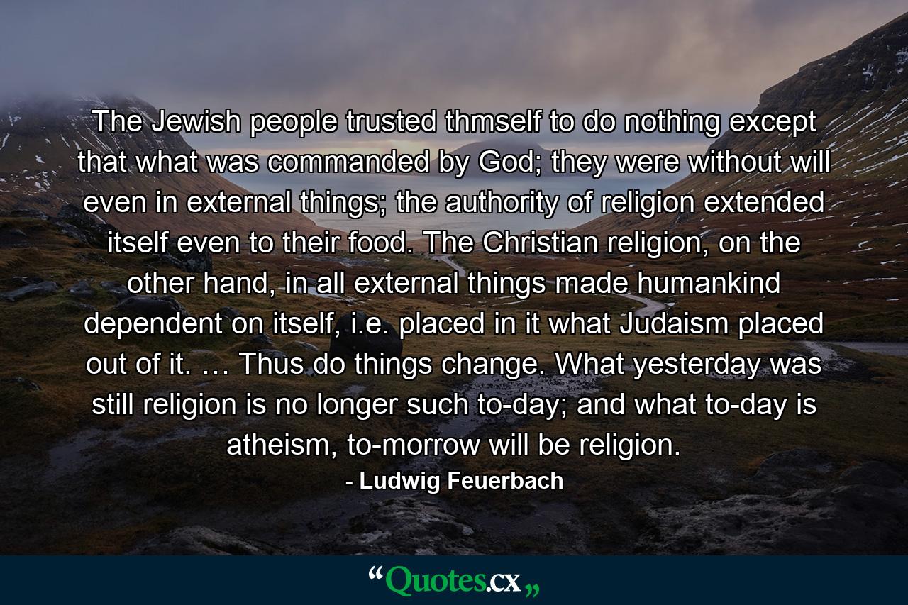 The Jewish people trusted thmself to do nothing except that what was commanded by God; they were without will even in external things; the authority of religion extended itself even to their food. The Christian religion, on the other hand, in all external things made humankind dependent on itself, i.e. placed in it what Judaism placed out of it. … Thus do things change. What yesterday was still religion is no longer such to-day; and what to-day is atheism, to-morrow will be religion. - Quote by Ludwig Feuerbach