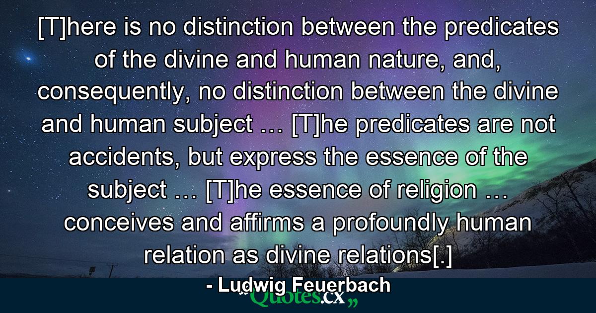 [T]here is no distinction between the predicates of the divine and human nature, and, consequently, no distinction between the divine and human subject … [T]he predicates are not accidents, but express the essence of the subject … [T]he essence of religion … conceives and affirms a profoundly human relation as divine relations[.] - Quote by Ludwig Feuerbach