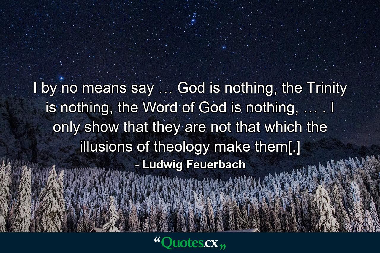 I by no means say … God is nothing, the Trinity is nothing, the Word of God is nothing, … . I only show that they are not that which the illusions of theology make them[.] - Quote by Ludwig Feuerbach