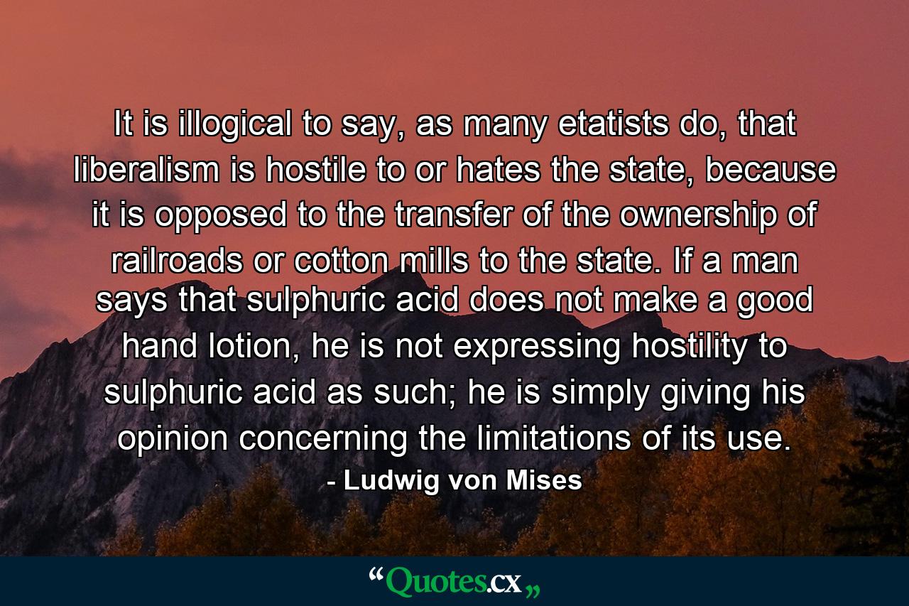 It is illogical to say, as many etatists do, that liberalism is hostile to or hates the state, because it is opposed to the transfer of the ownership of railroads or cotton mills to the state. If a man says that sulphuric acid does not make a good hand lotion, he is not expressing hostility to sulphuric acid as such; he is simply giving his opinion concerning the limitations of its use. - Quote by Ludwig von Mises