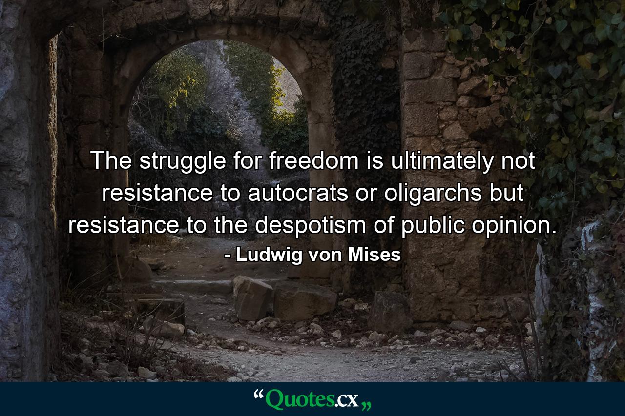 The struggle for freedom is ultimately not resistance to autocrats or oligarchs but resistance to the despotism of public opinion. - Quote by Ludwig von Mises