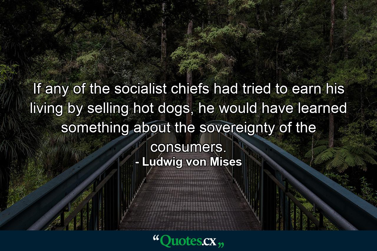 If any of the socialist chiefs had tried to earn his living by selling hot dogs, he would have learned something about the sovereignty of the consumers. - Quote by Ludwig von Mises