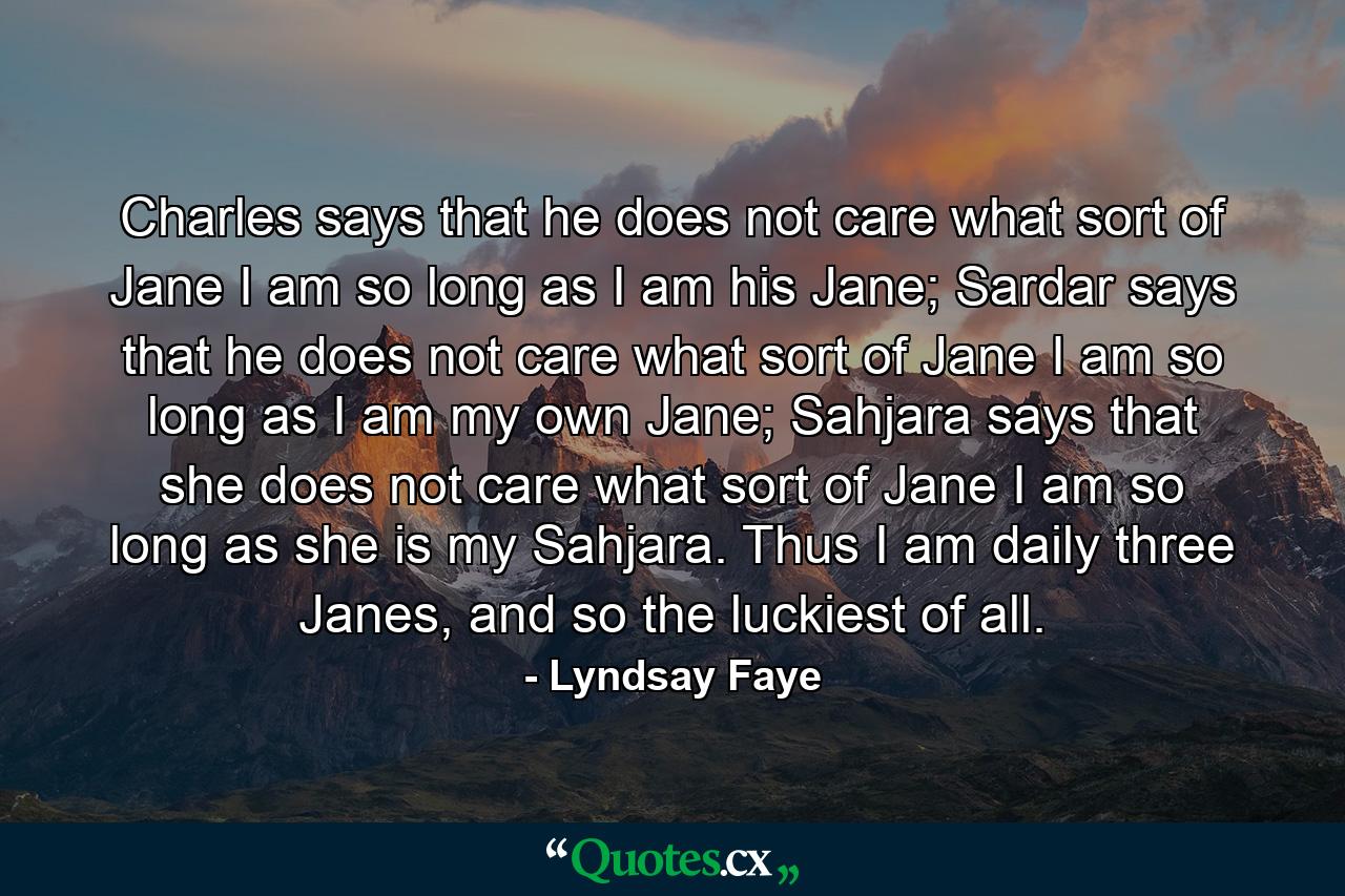 Charles says that he does not care what sort of Jane I am so long as I am his Jane; Sardar says that he does not care what sort of Jane I am so long as I am my own Jane; Sahjara says that she does not care what sort of Jane I am so long as she is my Sahjara. Thus I am daily three Janes, and so the luckiest of all. - Quote by Lyndsay Faye