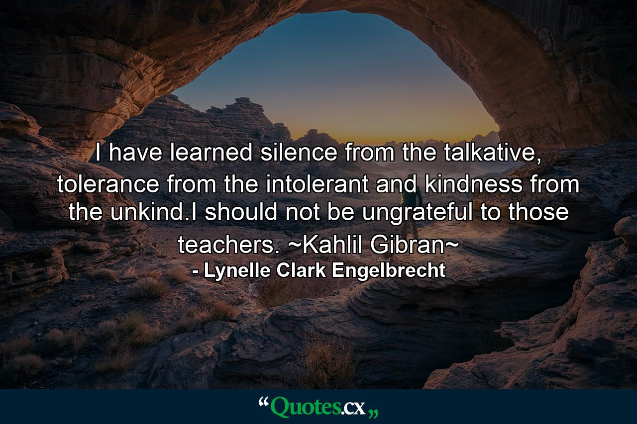 I have learned silence from the talkative, tolerance from the intolerant and kindness from the unkind.I should not be ungrateful to those teachers. ~Kahlil Gibran~ - Quote by Lynelle Clark Engelbrecht