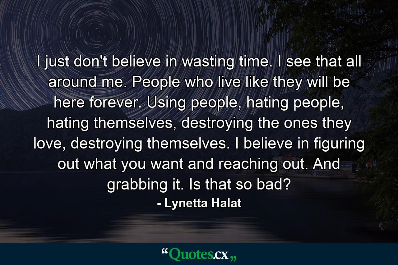 I just don't believe in wasting time. I see that all around me. People who live like they will be here forever. Using people, hating people, hating themselves, destroying the ones they love, destroying themselves. I believe in figuring out what you want and reaching out. And grabbing it. Is that so bad? - Quote by Lynetta Halat