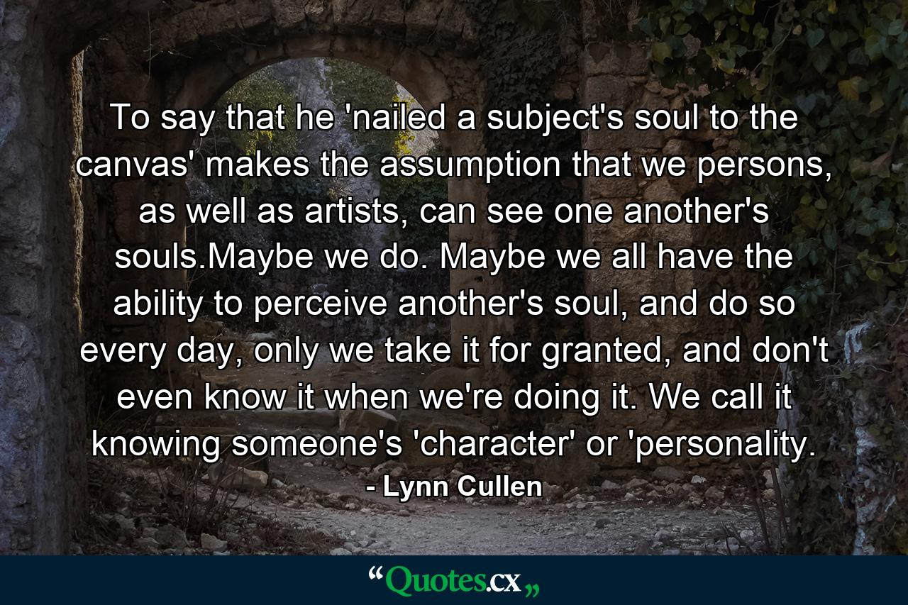 To say that he 'nailed a subject's soul to the canvas' makes the assumption that we persons, as well as artists, can see one another's souls.Maybe we do. Maybe we all have the ability to perceive another's soul, and do so every day, only we take it for granted, and don't even know it when we're doing it. We call it knowing someone's 'character' or 'personality. - Quote by Lynn Cullen