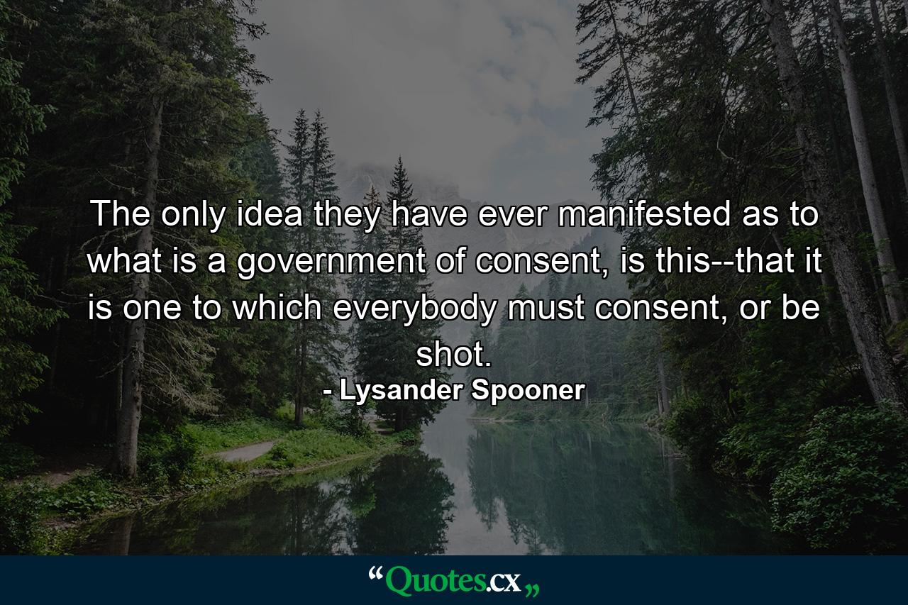 The only idea they have ever manifested as to what is a government of consent, is this--that it is one to which everybody must consent, or be shot. - Quote by Lysander Spooner