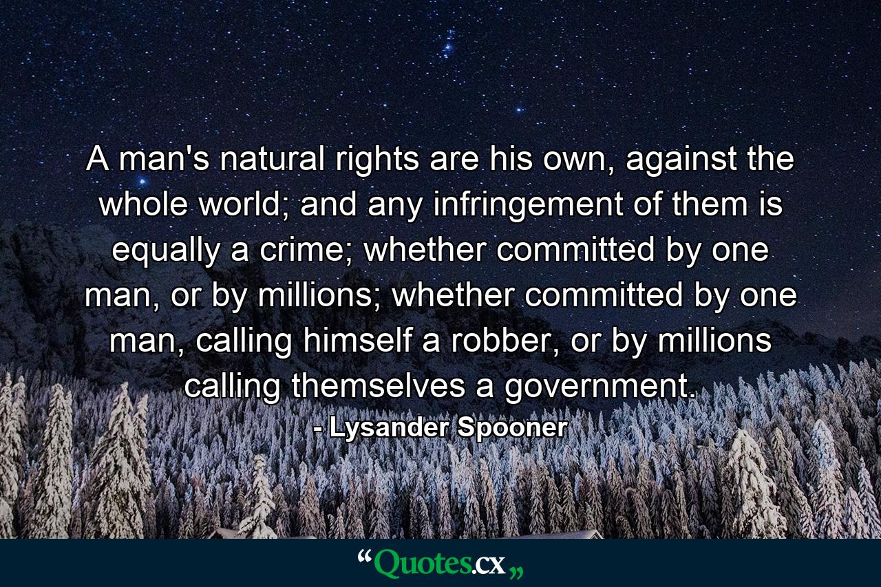 A man's natural rights are his own, against the whole world; and any infringement of them is equally a crime; whether committed by one man, or by millions; whether committed by one man, calling himself a robber, or by millions calling themselves a government. - Quote by Lysander Spooner