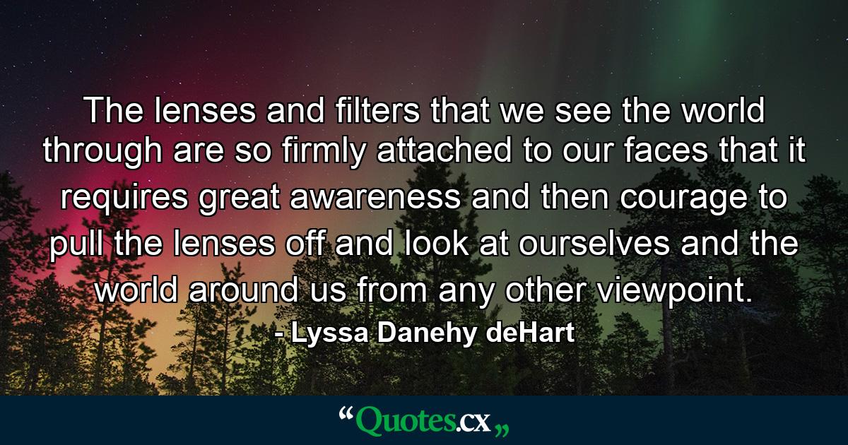 The lenses and filters that we see the world through are so firmly attached to our faces that it requires great awareness and then courage to pull the lenses off and look at ourselves and the world around us from any other viewpoint. - Quote by Lyssa Danehy deHart