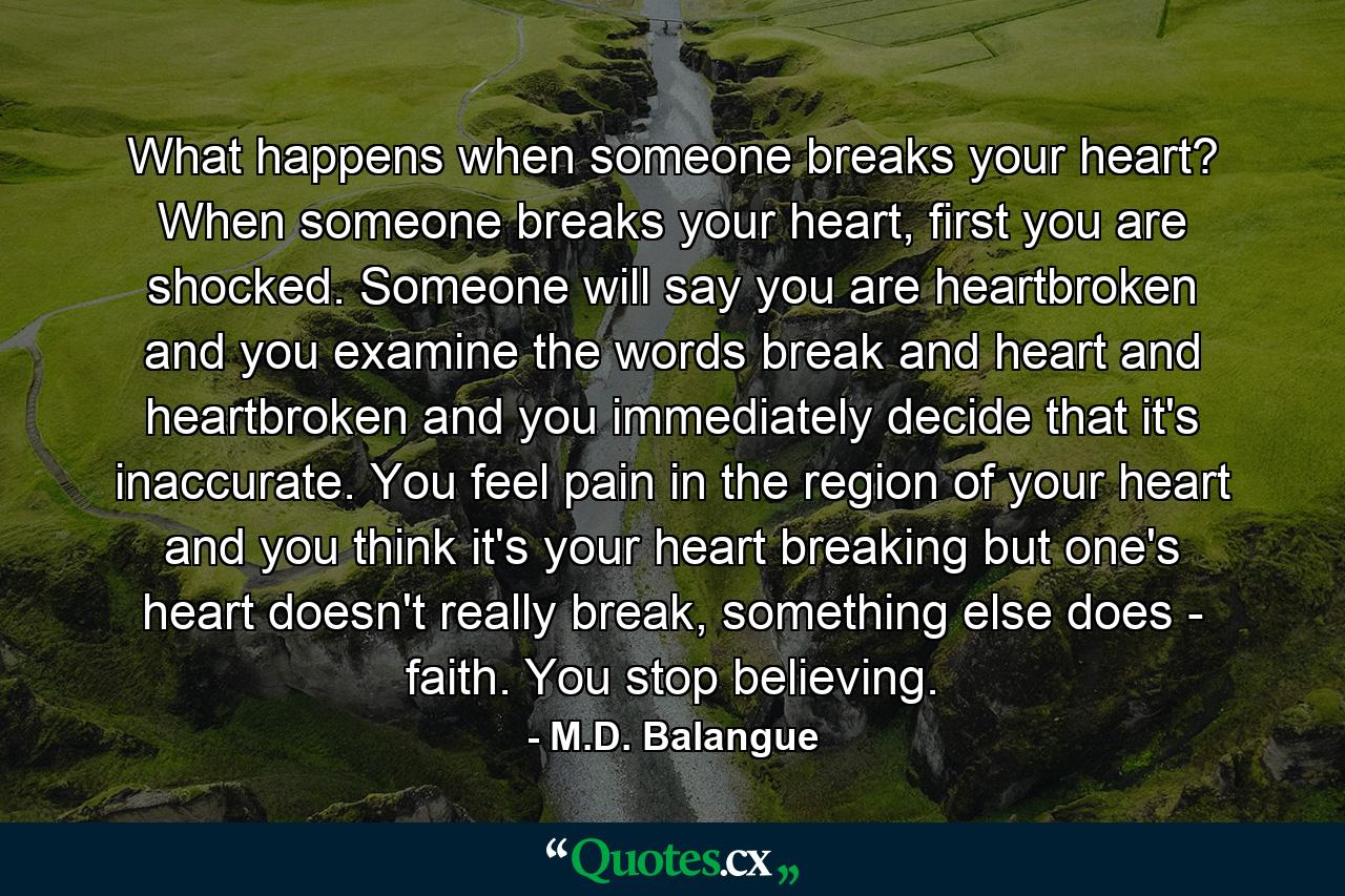 What happens when someone breaks your heart? When someone breaks your heart, first you are shocked. Someone will say you are heartbroken and you examine the words break and heart and heartbroken and you immediately decide that it's inaccurate. You feel pain in the region of your heart and you think it's your heart breaking but one's heart doesn't really break, something else does - faith. You stop believing. - Quote by M.D. Balangue