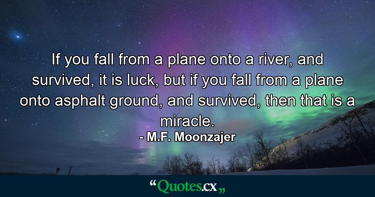 If you fall from a plane onto a river, and survived, it is luck, but if you fall from a plane onto asphalt ground, and survived, then that is a miracle. - Quote by M.F. Moonzajer