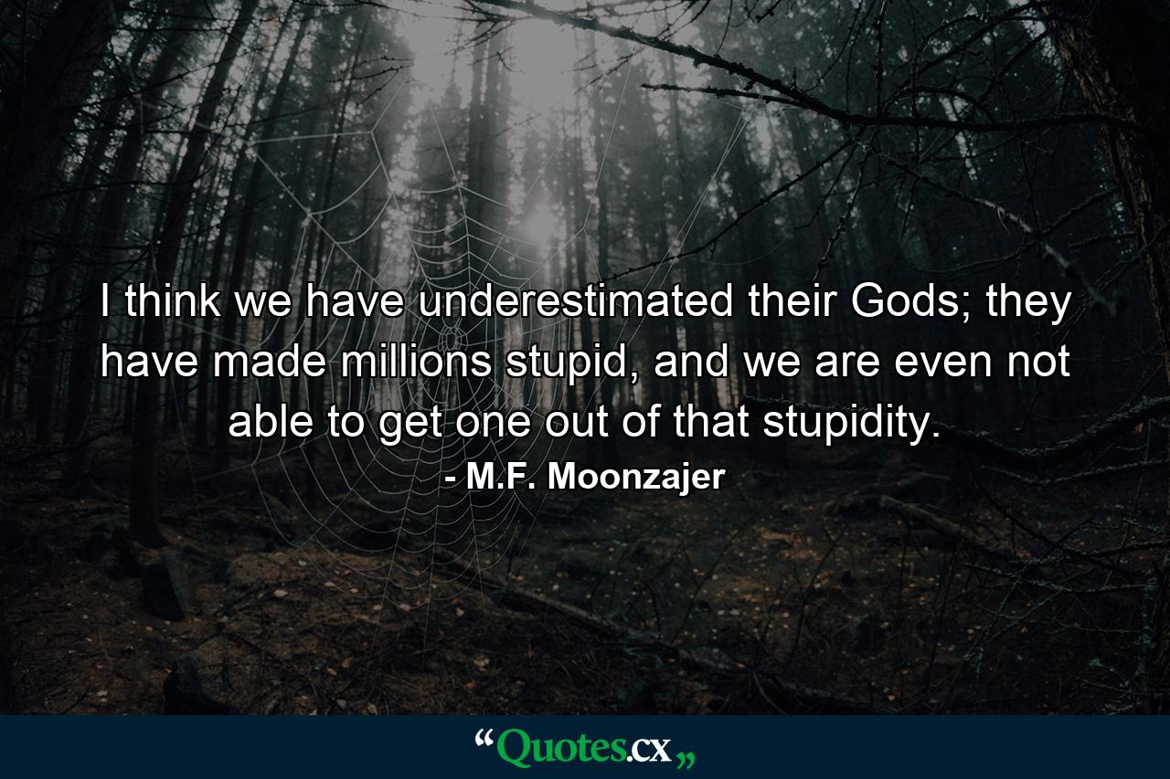 I think we have underestimated their Gods; they have made millions stupid, and we are even not able to get one out of that stupidity. - Quote by M.F. Moonzajer