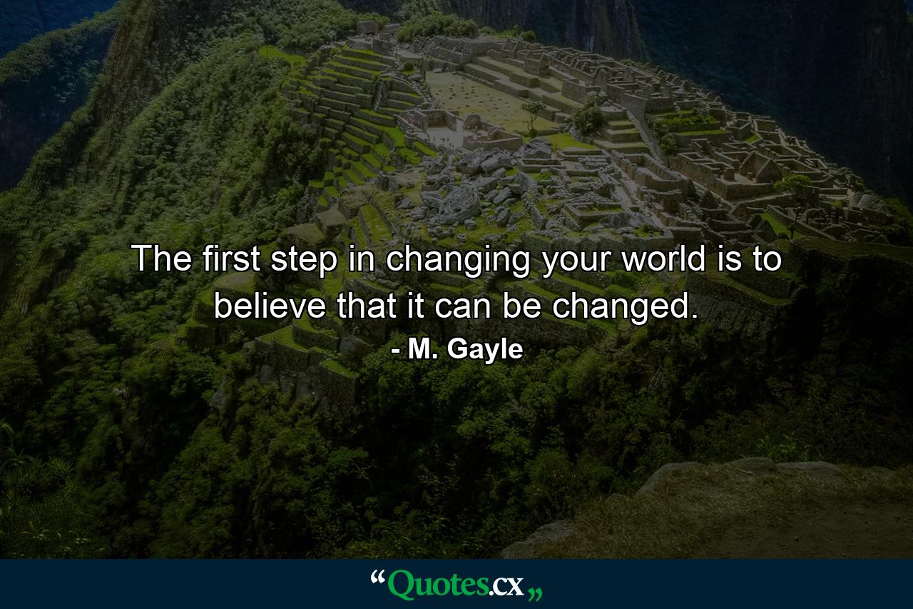 The first step in changing your world is to believe that it can be changed. - Quote by M. Gayle