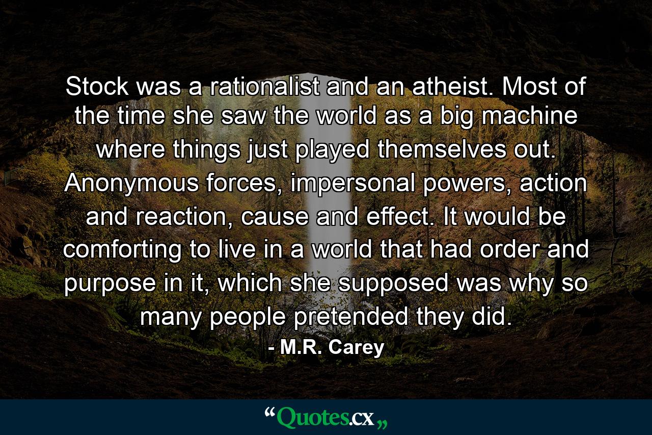 Stock was a rationalist and an atheist. Most of the time she saw the world as a big machine where things just played themselves out. Anonymous forces, impersonal powers, action and reaction, cause and effect. It would be comforting to live in a world that had order and purpose in it, which she supposed was why so many people pretended they did. - Quote by M.R. Carey