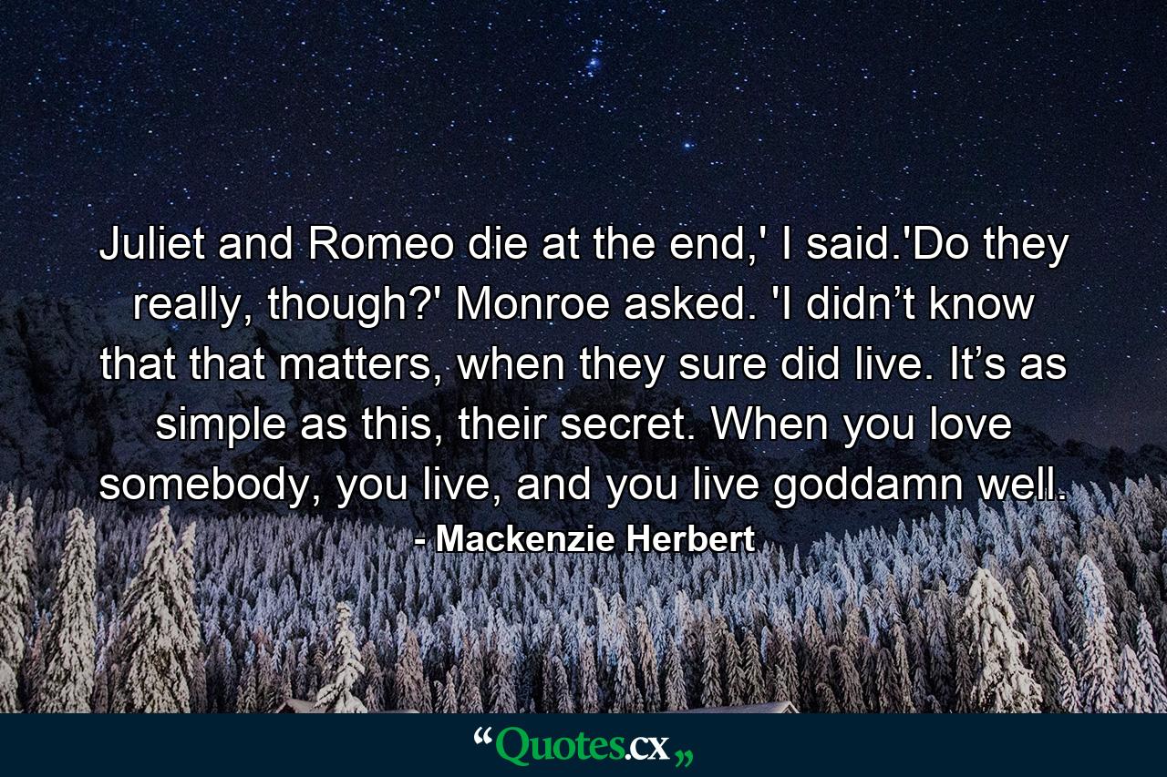 Juliet and Romeo die at the end,' I said.'Do they really, though?' Monroe asked. 'I didn’t know that that matters, when they sure did live. It’s as simple as this, their secret. When you love somebody, you live, and you live goddamn well. - Quote by Mackenzie Herbert