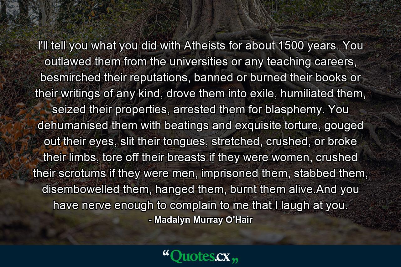 I'll tell you what you did with Atheists for about 1500 years. You outlawed them from the universities or any teaching careers, besmirched their reputations, banned or burned their books or their writings of any kind, drove them into exile, humiliated them, seized their properties, arrested them for blasphemy. You dehumanised them with beatings and exquisite torture, gouged out their eyes, slit their tongues, stretched, crushed, or broke their limbs, tore off their breasts if they were women, crushed their scrotums if they were men, imprisoned them, stabbed them, disembowelled them, hanged them, burnt them alive.And you have nerve enough to complain to me that I laugh at you. - Quote by Madalyn Murray O'Hair