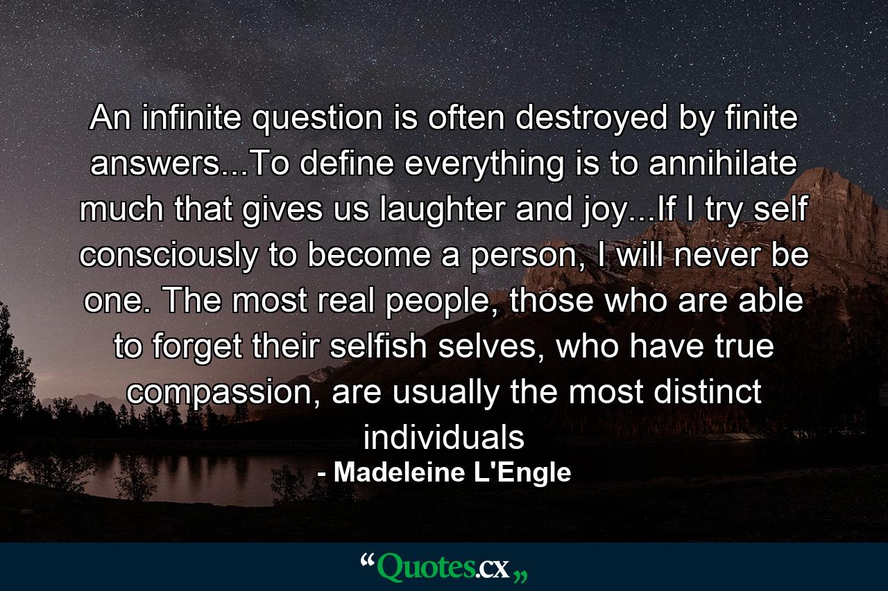 An infinite question is often destroyed by finite answers...To define everything is to annihilate much that gives us laughter and joy...If I try self consciously to become a person, I will never be one. The most real people, those who are able to forget their selfish selves, who have true compassion, are usually the most distinct individuals - Quote by Madeleine L'Engle