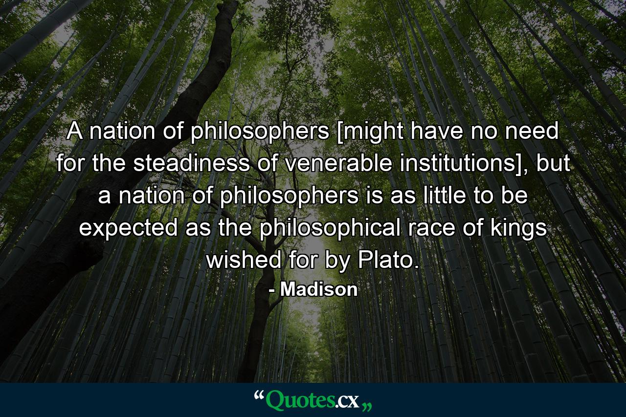 A nation of philosophers [might have no need for the steadiness of venerable institutions], but a nation of philosophers is as little to be expected as the philosophical race of kings wished for by Plato. - Quote by Madison